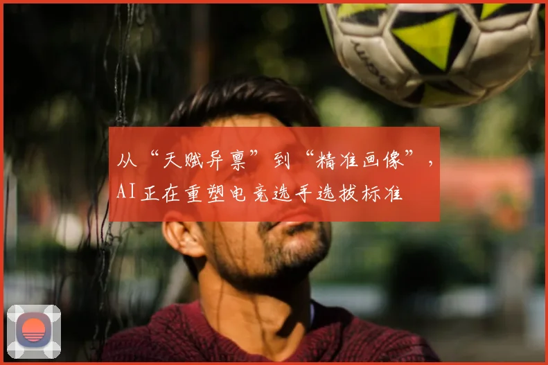 从“天赋异禀”到“精准画像”，AI正在重塑电竞选手选拔标准
