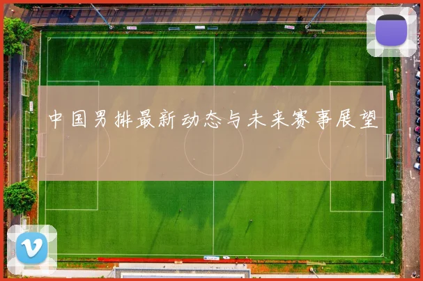 中国男排最新动态与未来赛事展望
