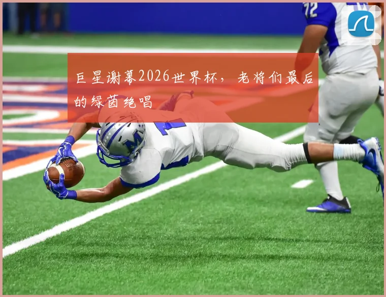 巨星谢幕2026世界杯，老将们最后的绿茵绝唱