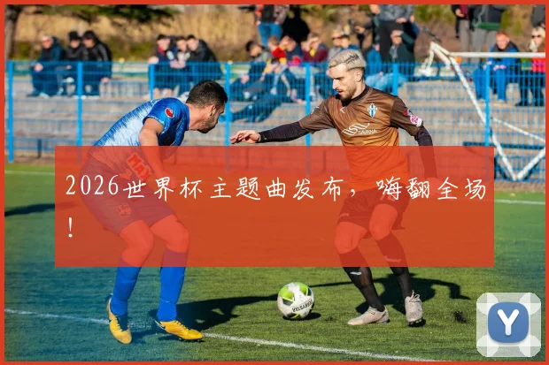 2026世界杯主题曲发布，嗨翻全场！
