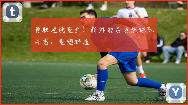 曼联逆境重生！新帅能否点燃球队斗志，重塑辉煌