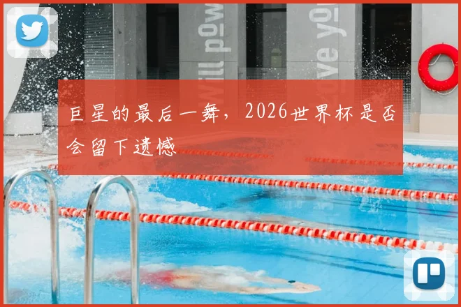 巨星的最后一舞，2026世界杯是否会留下遗憾