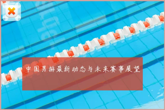 中国男排最新动态与未来赛事展望