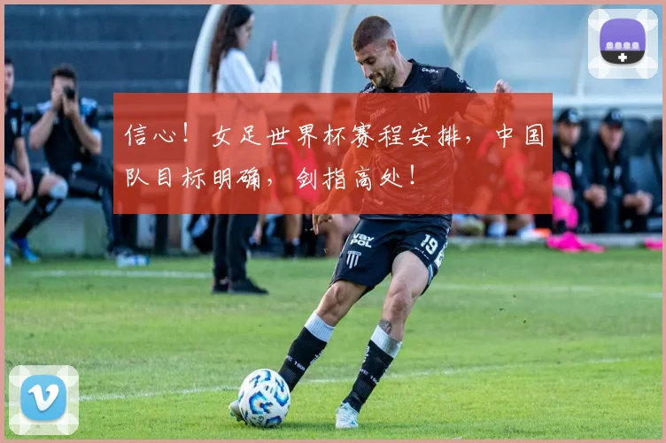 信心！女足世界杯赛程安排，中国队目标明确，剑指高处！