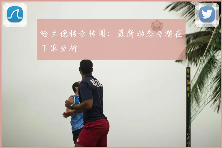 哈兰德转会传闻：最新动态与潜在下家分析