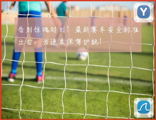 告别惊魂时刻！最新赛车安全标准出台，为速度保驾护航！