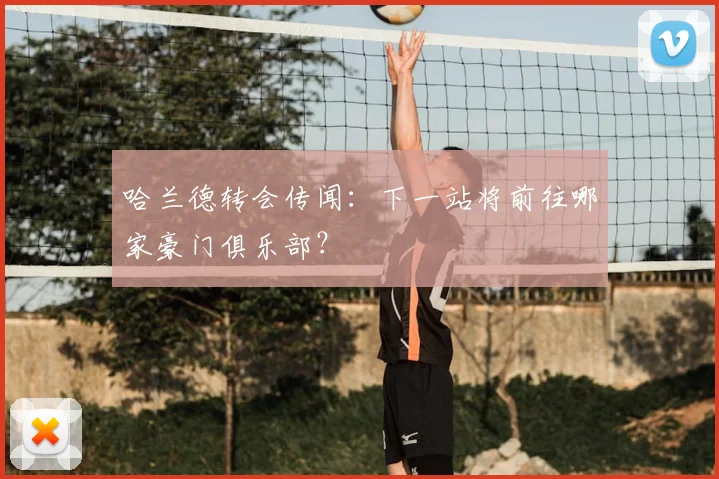 哈兰德转会传闻：下一站将前往哪家豪门俱乐部？