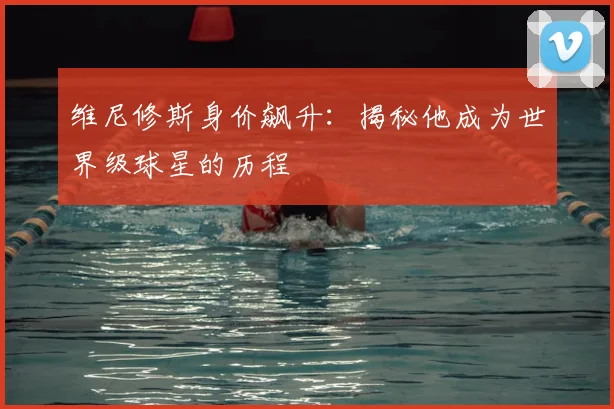 维尼修斯身价飙升：揭秘他成为世界级球星的历程