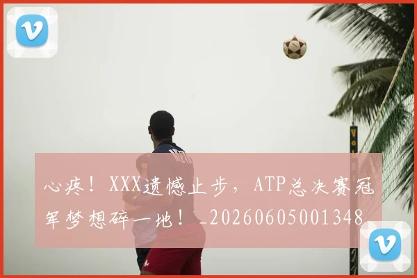 心疼！XXX遗憾止步，ATP总决赛冠军梦想碎一地！_20260605001348