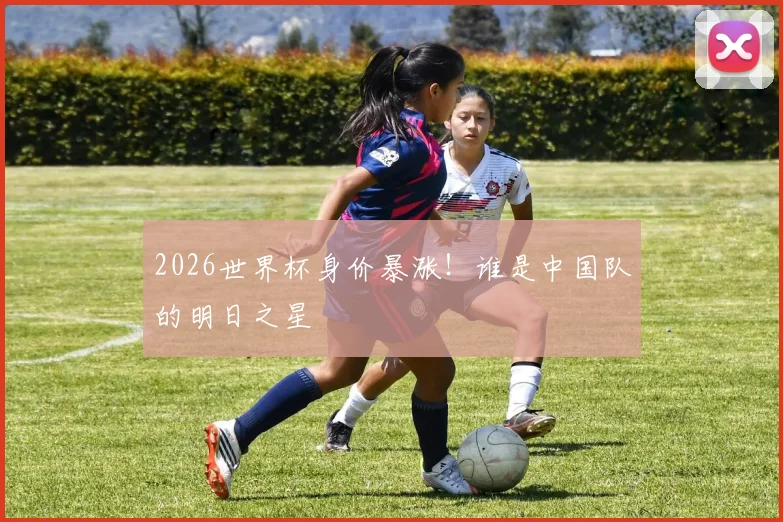 2026世界杯身价暴涨！谁是中国队的明日之星