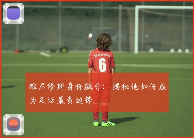 维尼修斯身价飙升：揭秘他如何成为足坛最贵边锋