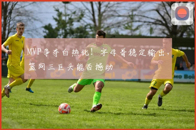 MVP争夺白热化！字母哥稳定输出，篮网三巨头能否撼动