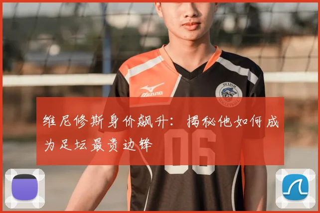 维尼修斯身价飙升：揭秘他如何成为足坛最贵边锋