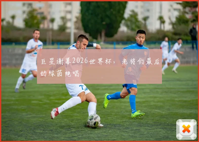 巨星谢幕2026世界杯，老将们最后的绿茵绝唱